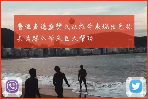 普理查德盛赞武切维奇表现出色称其为球队带来巨大帮助