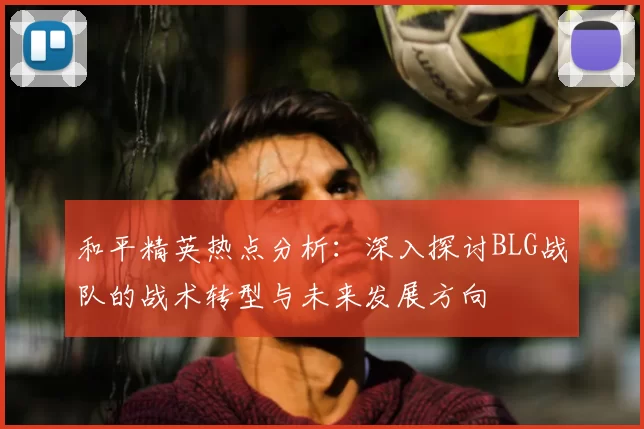 和平精英热点分析:深入探讨BLG战队的战术转型与未来发展方向