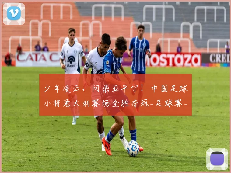 少年凌云,问鼎亚平宁!中国足球小将意大利赛场全胜夺冠_足球赛_意甲_哥本哈根