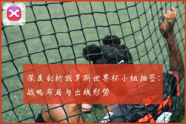 深度剖析俄罗斯世界杯小组抽签:战略布局与出线形势