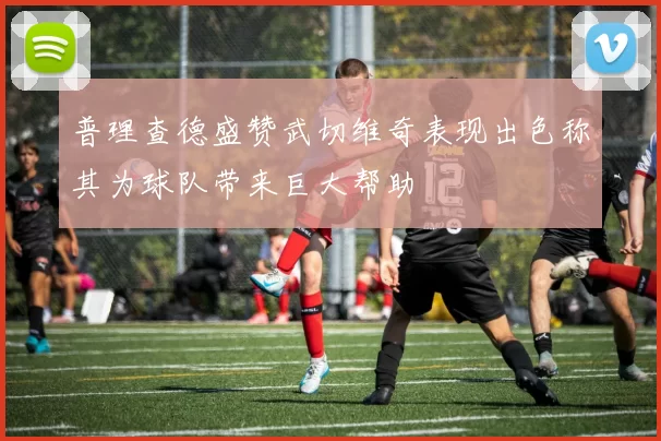 普理查德盛赞武切维奇表现出色称其为球队带来巨大帮助