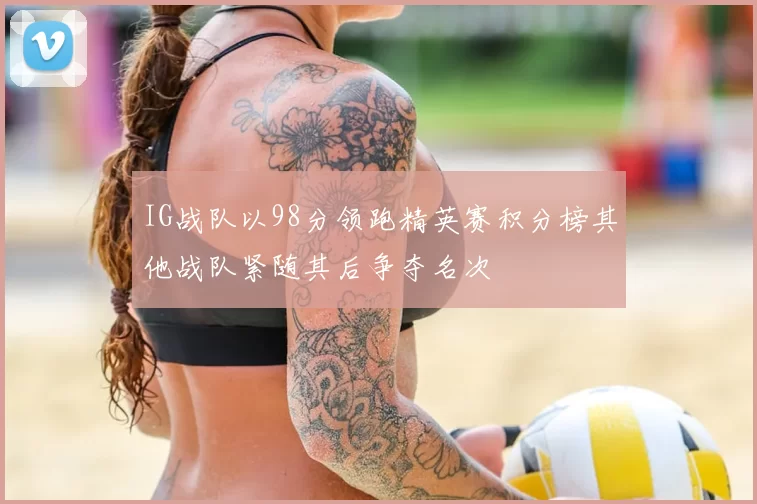 IG战队以98分领跑精英赛积分榜其他战队紧随其后争夺名次