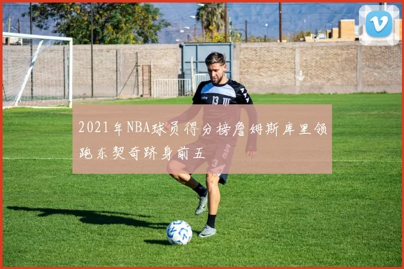 2021年NBA球员得分榜詹姆斯库里领跑东契奇跻身前五