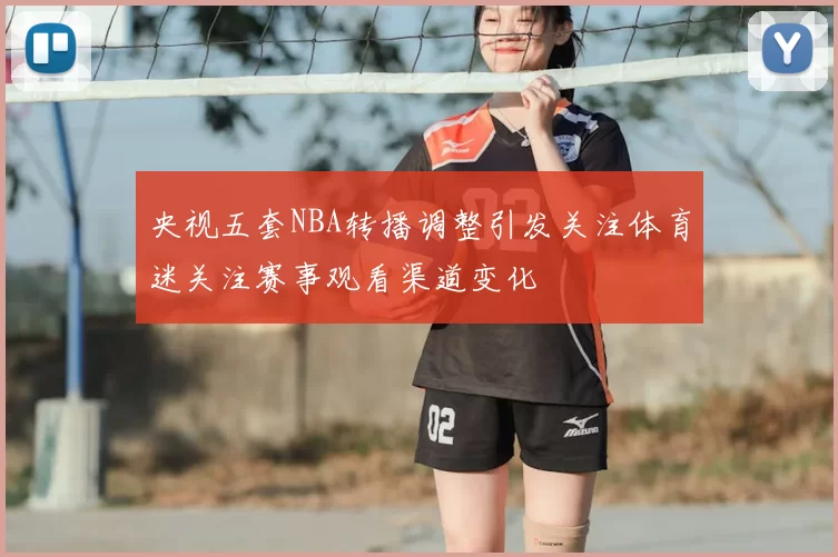 央视五套NBA转播调整引发关注体育迷关注赛事观看渠道变化