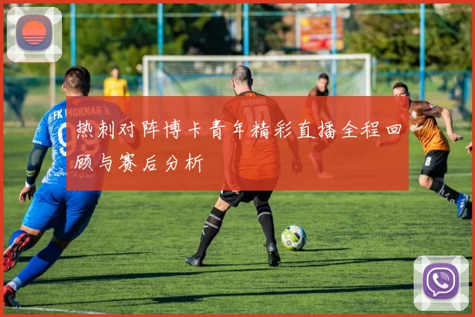 热刺对阵博卡青年精彩直播全程回顾与赛后分析