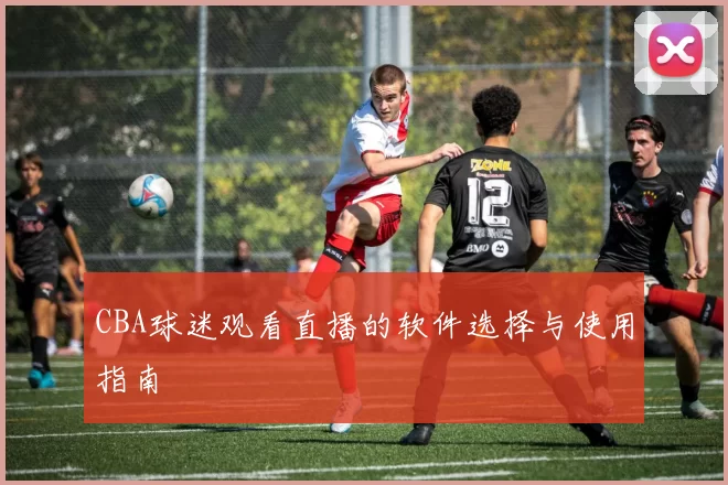 CBA球迷观看直播的软件选择与使用指南
