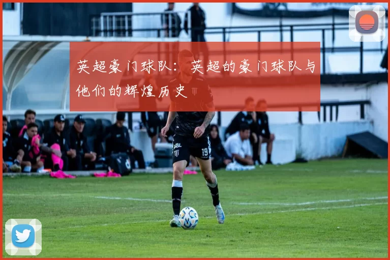 英超豪门球队：英超的豪门球队与他们的辉煌历史