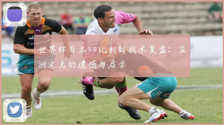 世界杯日本vs比利时战术复盘:亚洲之光的遗憾与启示