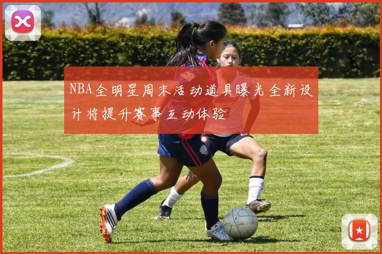 NBA全明星周末活动道具曝光全新设计将提升赛事互动体验