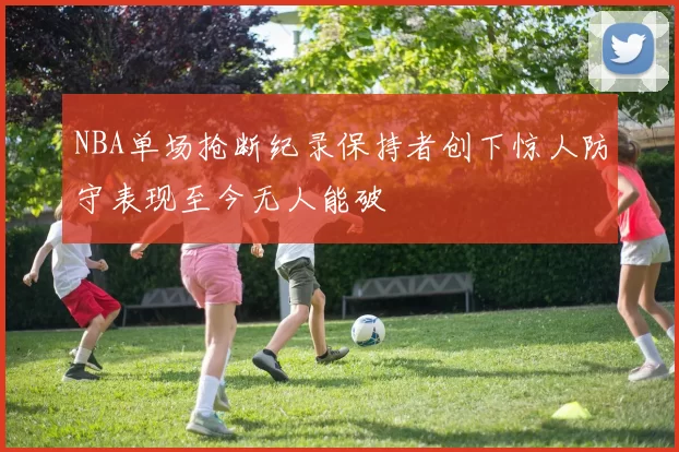 NBA单场抢断纪录保持者创下惊人防守表现至今无人能破