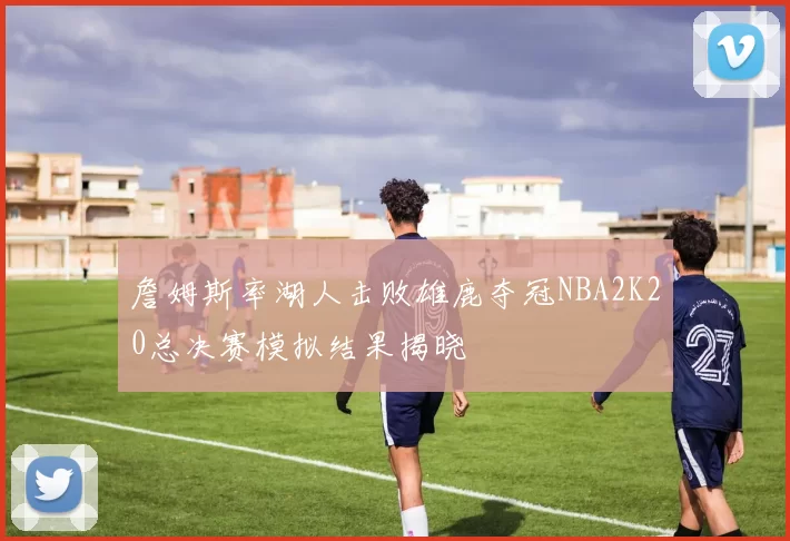 詹姆斯率湖人击败雄鹿夺冠NBA2K20总决赛模拟结果揭晓