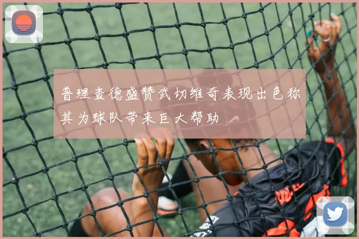 普理查德盛赞武切维奇表现出色称其为球队带来巨大帮助