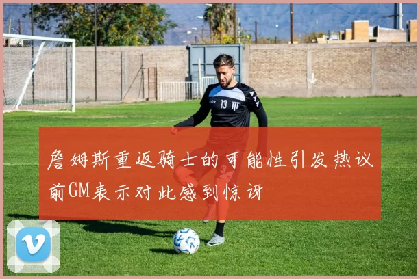 詹姆斯重返骑士的可能性引发热议前GM表示对此感到惊讶