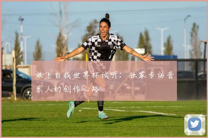 放飞自我世界杯试听:独家专访音乐人的创作心路