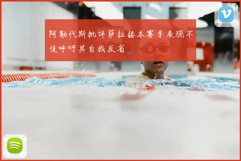 阿勒代斯批评萨拉赫本赛季表现不佳呼吁其自我反省