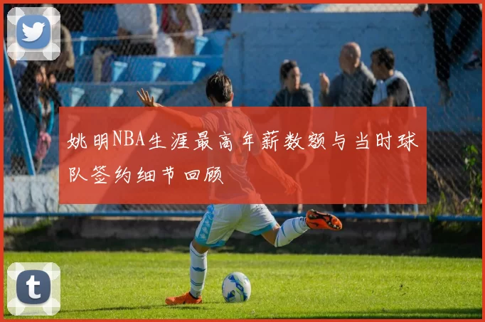 姚明NBA生涯最高年薪数额与当时球队签约细节回顾