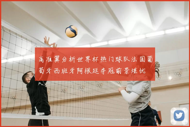 高准翼分析世界杯热门球队法国葡萄牙西班牙阿根廷夺冠前景堪忧