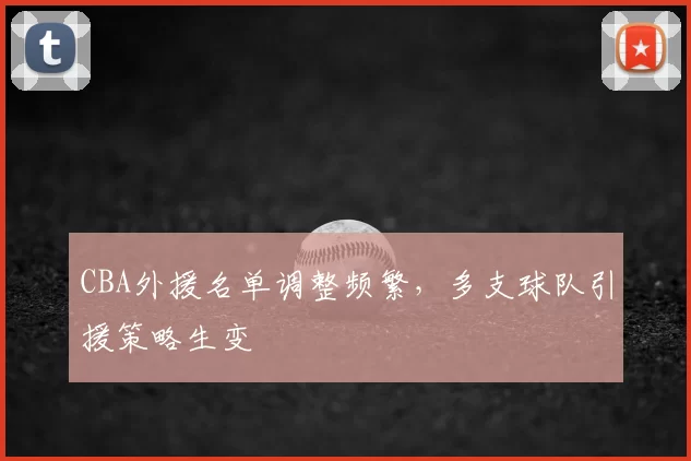 CBA外援名单调整频繁,多支球队引援策略生变