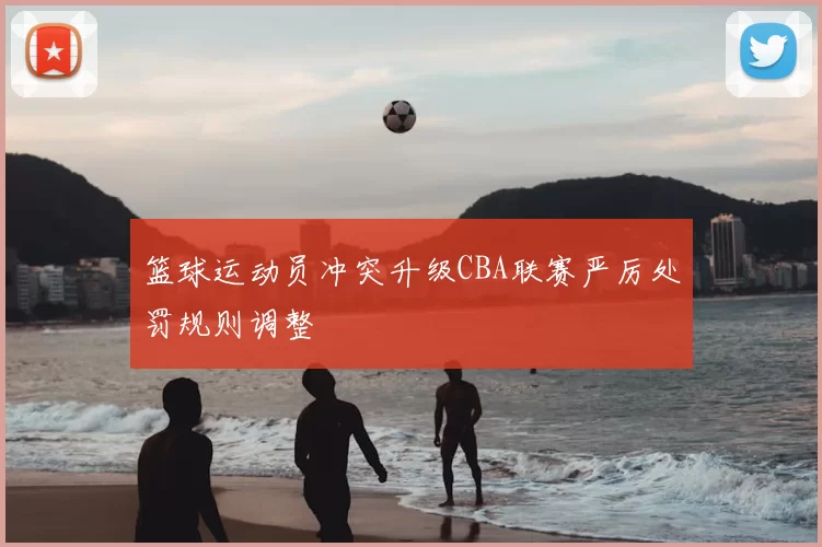 篮球运动员冲突升级CBA联赛严厉处罚规则调整
