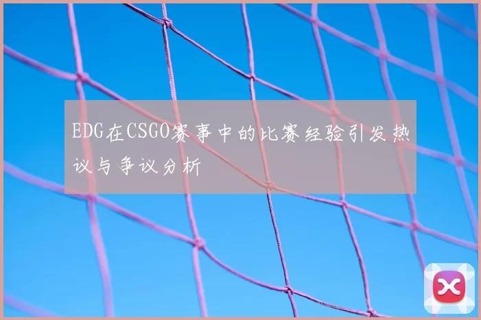 EDG在CSGO赛事中的比赛经验引发热议与争议分析
