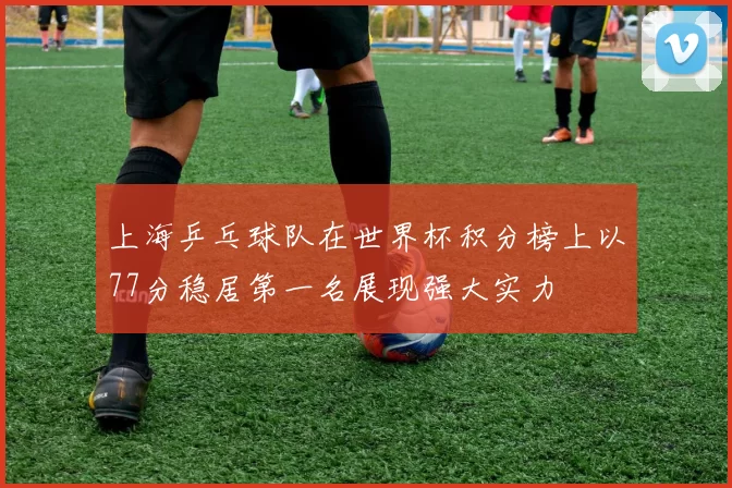 上海乒乓球队在世界杯积分榜上以77分稳居第一名展现强大实力