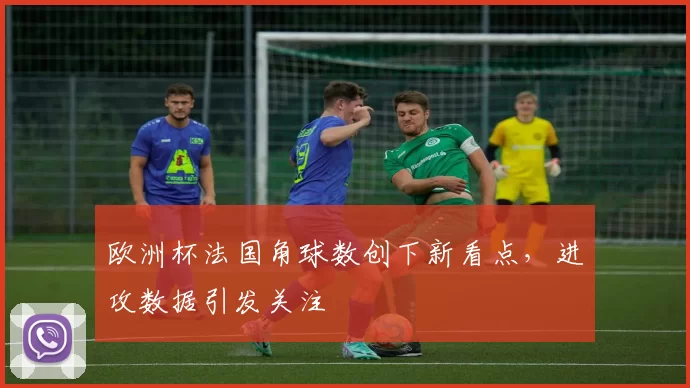 欧洲杯法国角球数创下新看点,进攻数据引发关注