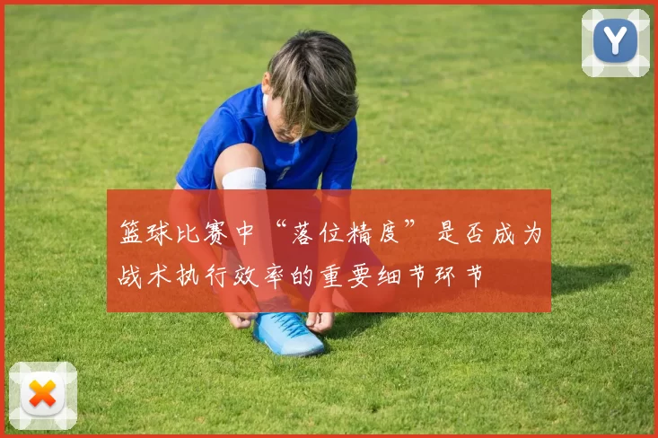 篮球比赛中“落位精度”是否成为战术执行效率的重要细节环节