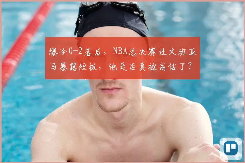 爆冷0-2落后,NBA总决赛让文班亚马暴露短板,他是否真被高估了?