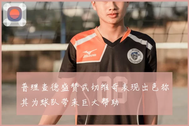 普理查德盛赞武切维奇表现出色称其为球队带来巨大帮助