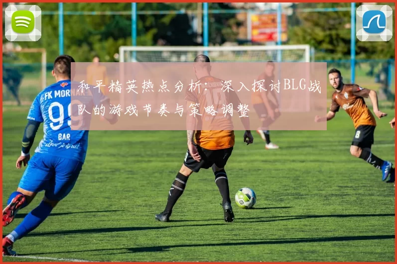 和平精英热点分析：深入探讨BLG战队的游戏节奏与策略调整