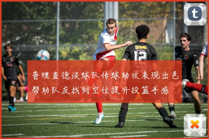 普理查德谈球队传球助攻表现出色帮助队友找到空位提升投篮手感