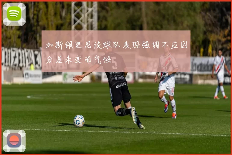 加斯佩里尼谈球队表现强调不应因分差未变而气馁