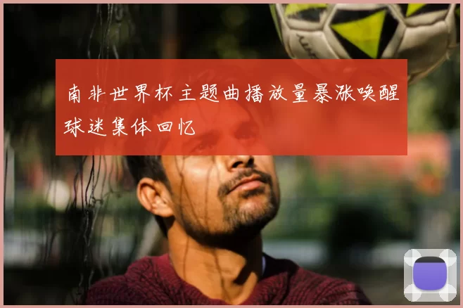 南非世界杯主题曲播放量暴涨唤醒球迷集体回忆