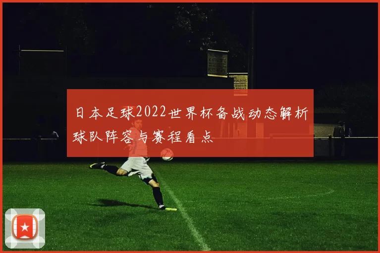 日本足球2022世界杯备战动态解析球队阵容与赛程看点
