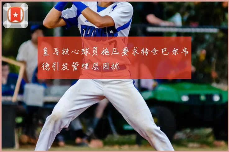 皇马核心球员施压要求转会巴尔韦德引发管理层困扰