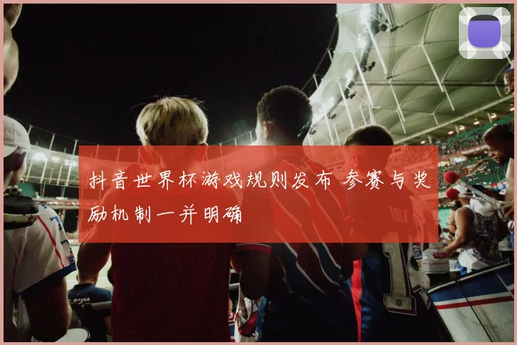 抖音世界杯游戏规则发布 参赛与奖励机制一并明确