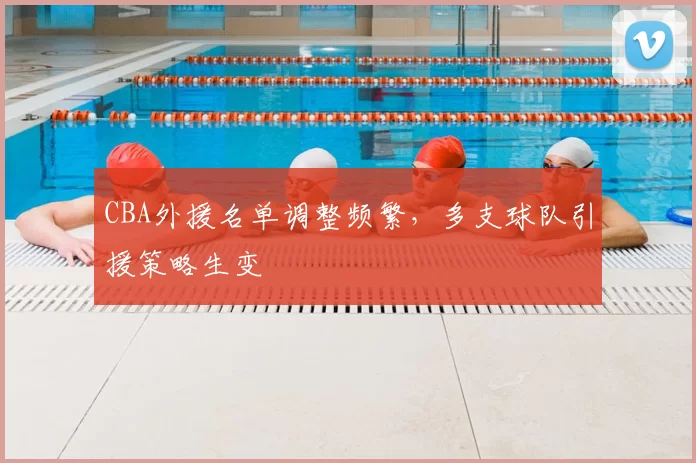 CBA外援名单调整频繁,多支球队引援策略生变