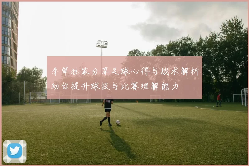 李军独家分享足球心得与战术解析助你提升球技与比赛理解能力