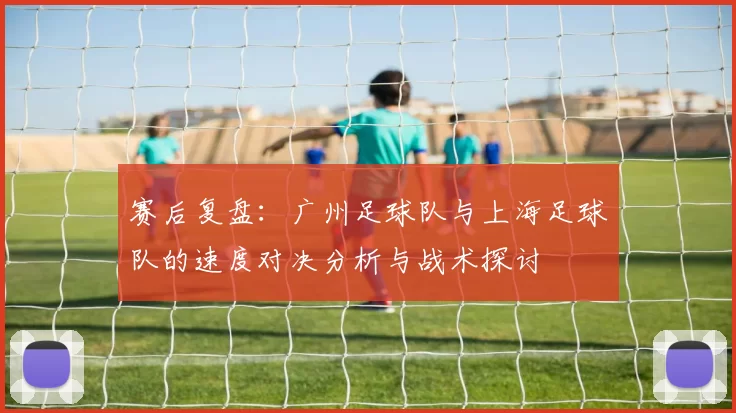赛后复盘：广州足球队与上海足球队的速度对决分析与战术探讨