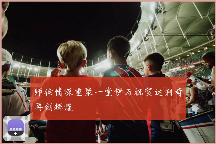 师徒情深重聚一堂伊万祝贺达利奇再创辉煌