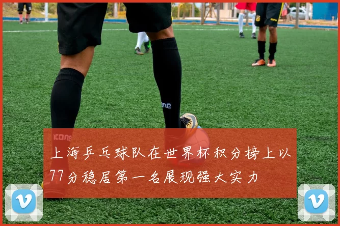 上海乒乓球队在世界杯积分榜上以77分稳居第一名展现强大实力