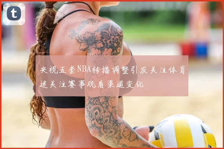 央视五套NBA转播调整引发关注体育迷关注赛事观看渠道变化