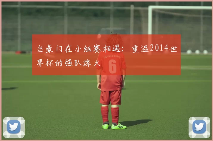 当豪门在小组赛相遇：重温2014世界杯的强队烽火