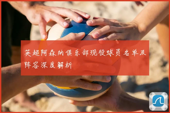 英超阿森纳俱乐部现役球员名单及阵容深度解析