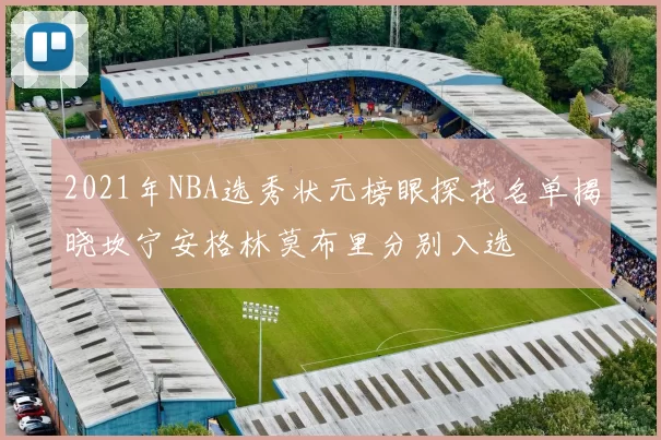 2021年NBA选秀状元榜眼探花名单揭晓坎宁安格林莫布里分别入选