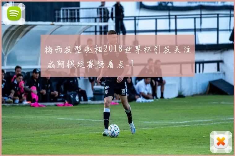 梅西发型亮相2018世界杯引发关注 成阿根廷赛场看点_1