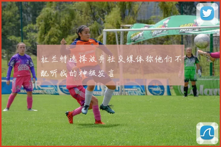 杜兰特选择放弃社交媒体称他们不配听我的神级发言