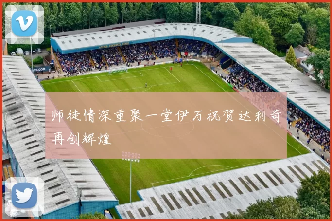 师徒情深重聚一堂伊万祝贺达利奇再创辉煌