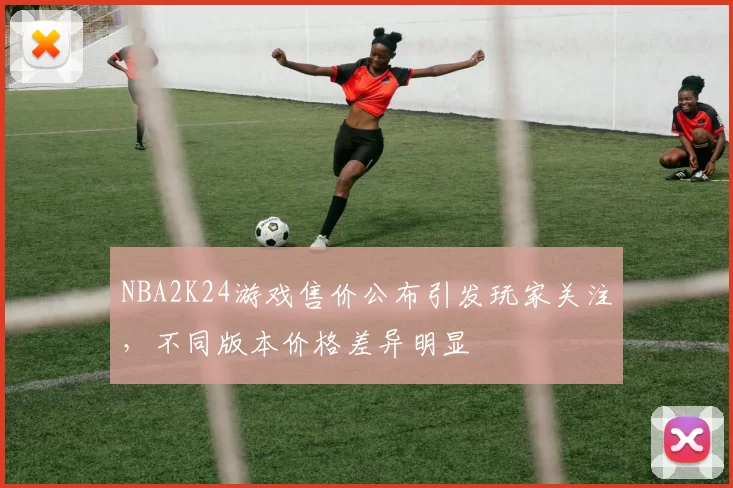 NBA2K24游戏售价公布引发玩家关注,不同版本价格差异明显