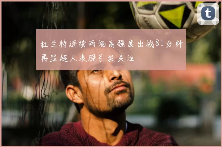 杜兰特连续两场高强度出战81分钟再显超人表现引发关注